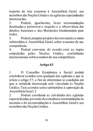 39
respeito de tais assuntos à Assembleia Geral, aos
membrosdasNaçõesUnidase àsagênciasespecializadas
interessadas.
2. Poderá, igualmente, fazer recomendações
destinadas a promover o respeito e a observância dos
direitos humanos e das liberdades fundamentais para
todos.
3. Poderá prepararprojetosdeconvençõesa serem
submetidos à Assembleia Geral, sobre assuntos de sua
competência.
4. Poderá convocar, de acordo com as regras
estipuladas pelas Nações Unidas, conferências
internacionaissobreassuntosde sua competência.
Artigo 63
1. O Conselho Econômico e Social poderá
estabelecer acordos com qualquer das agências a que se
refere o artigo 57, a fim de determinar as condições em
que a entidade interessada será vinculada às Nações
Unidas. Tais acordos serão submetidos à aprovação da
Assembleia Geral.2
2. Poderá coordenar as atividades das agências
especializadas,pormeio deconsultase recomendaçõesàs
mesmas e de recomendações à Assembleia Geral e aos
membrosdasNaçõesUnidas.
 