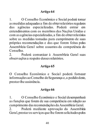 40
Artigo 64
1. O Conselho Econômico e Social poderá tomar
asmedidasadequadasa fim de obterrelatóriosregulares
das agências especializadas. Poderá entrar em
entendimentos com os membros das Nações Unidas e
com asagênciasespecializadas,a fim de obterrelatórios
sobre as medidas tomadas para cumprimento de suas
próprias recomendações e das que forem feitas pelas
Assembleia Geral sobre assuntos da competência do
Conselho.
2. Poderá comunicar à Assembleia Geral suas
observaçõesa respeito dessesrelatórios.
Artigo 65
O Conselho Econômico e Social poderá fornecer
informaçõesaoConselho deSegurança e,a pedidodeste,
prestar-lhe assistência.
Artigo 66
1. O Conselho Econômico e Social desempenhará
as funções que forem de sua competência em relação ao
cumprimento dasrecomendaçõesda Assembleia Geral.
2. Poderá mediante aprovação da Assembleia
Geral,prestarosserviçosque lhe foremsolicitadospelos
 