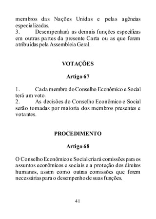 41
membros das Nações Unidas e pelas agências
especializadas.
3. Desempenhará as demais funções específicas
em outras partes da presente Carta ou as que forem
atribuídaspela Assembleia Geral.
VOTAÇÕES
Artigo 67
1. Cada membro doConselho Econômico e Social
terá um voto.
2. As decisões do Conselho Econômico e Social
serão tomadas por maioria dos membros presentes e
votantes.
PROCEDIMENTO
Artigo 68
O ConselhoEconômicoe Socialcriará comissõespara os
assuntos econômicos e sociais e a proteção dos direitos
humanos, assim como outras comissões que forem
necessáriaspara o desempenhode suasfunções.
 