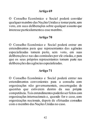 42
Artigo 69
O Conselho Econômico e Social poderá convidar
qualquermembro dasNaçõesUnidasa tomarparte,sem
voto, em suas deliberações sobre qualquer assunto que
interesse particularmentea esse membro.
Artigo 70
O Conselho Econômico e Social poderá entrar em
entendimentos para que representantes das agências
especializadas tomem parte, sem voto, em suas
deliberaçõese nas das comissõespor ele criadas, e para
que os seus próprios representantes tomem parte nas
deliberaçõesdasagênciasespecializadas.
Artigo 71
O Conselho Econômico e Social poderá entrar nos
entendimentos convenientes para a consulta com
organizações não governamentais, encarregadas de
questões que estiverem dentro da sua própria
competência.Taisentendimentospoderãoserfeitoscom
organizações internacionais e, quando for o caso, com
organizações nacionais, depois de efetuadas consultas
com o membro dasNaçõesUnidasno caso.
 
