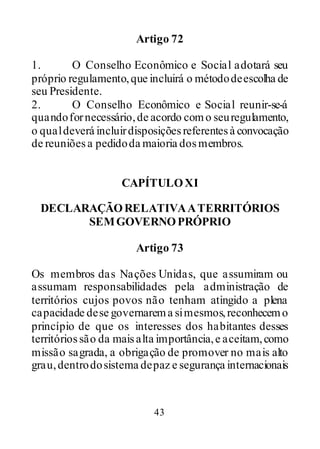 43
Artigo 72
1. O Conselho Econômico e Social adotará seu
próprio regulamento,que incluirá o métododeescolha de
seu Presidente.
2. O Conselho Econômico e Social reunir-se-á
quandofornecessário,de acordo como seuregulamento,
o qualdeverá incluirdisposiçõesreferentesà convocação
de reuniõesa pedidoda maioria dosmembros.
CAPÍTULOXI
DECLARAÇÃORELATIVAATERRITÓRIOS
SEMGOVERNOPRÓPRIO
Artigo 73
Os membros das Nações Unidas, que assumiram ou
assumam responsabilidades pela administração de
territórios cujos povos não tenham atingido a plena
capacidade dese governarema simesmos,reconhecemo
princípio de que os interesses dos habitantes desses
territóriossão da maisalta importância,e aceitam,como
missão sagrada, a obrigação de promover no mais alto
grau,dentrodosistema depaz e segurança internacionais
 