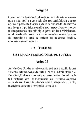 45
Artigo 74
Os membrosdasNaçõesUnidasconcordamtambémem
que a sua política com relação aos territórios a que se
aplica o presente Capítulo deve ser baseada, do mesmo
modo que a política seguida nos respectivos territórios
metropolitanos, no princípio geral de boa vizinhança,
tendo na devida conta osinteressese o bem-estardo resto
do mundo no que se refere às questões sociais,
econômicase comerciais.
CAPÍTULOXII
SISTEMAINTERNACIONAL DE TUTELA
Artigo 75
As Nações Unidas estabelecerão sob sua autoridade um
sistema internacional de tutela para a administração e
fiscalizaçãodosterritóriosque possamsercolocadossob
tal sistema em consequência de futuros acordos
individuais. Esses territórios serão, daqui em diante,
mencionadoscomoterritóriostutelados.
 