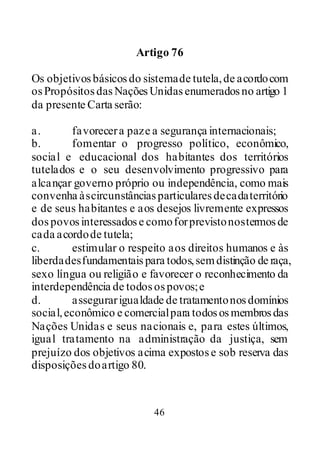 46
Artigo 76
Os objetivosbásicosdo sistemade tutela,de acordocom
osPropósitosdasNaçõesUnidasenumeradosno artigo 1
da presente Carta serão:
a. favorecera paze a segurança internacionais;
b. fomentar o progresso político, econômico,
social e educacional dos habitantes dos territórios
tutelados e o seu desenvolvimento progressivo para
alcançar governo próprio ou independência, como mais
convenha àscircunstânciasparticularesdecadaterritório
e de seus habitantes e aos desejos livremente expressos
dospovosinteressadose comoforprevistonostermosde
cada acordode tutela;
c. estimular o respeito aos direitos humanos e às
liberdadesfundamentais para todos,semdistinção de raça,
sexo língua ou religião e favorecer o reconhecimento da
interdependência de todosospovos;e
d. assegurarigualdade de tratamentonosdomínios
social,econômico e comercialpara todososmembrosdas
Nações Unidas e seus nacionais e, para estes últimos,
igual tratamento na administração da justiça, sem
prejuízo dos objetivos acima expostose sob reserva das
disposiçõesdoartigo 80.
 