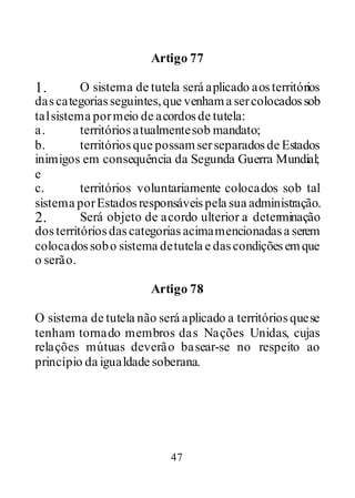 47
Artigo 77
1. O sistema de tutela será aplicado aosterritórios
dascategoriasseguintes,que venhama sercolocadossob
talsistema pormeio de acordosde tutela:
a. territóriosatualmentesob mandato;
b. territóriosque possamserseparadosde Estados
inimigos em consequência da Segunda Guerra Mundial;
e
c. territórios voluntariamente colocados sob tal
sistema porEstadosresponsáveispela sua administração.
2. Será objeto de acordo ulterior a determinação
dosterritóriosdascategoriasacimamencionadasa serem
colocadossobo sistema detutela e dascondiçõesemque
o serão.
Artigo 78
O sistema de tutela não será aplicado a territóriosquese
tenham tornado membros das Nações Unidas, cujas
relações mútuas deverão basear-se no respeito ao
princípio da igualdade soberana.
 