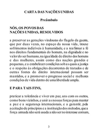 3
CARTA DAS NAÇÕESUNIDAS
Preâmbulo
NÓS, OS POVOSDAS
NAÇÕESUNIDAS, RESOLVIDOS
a preservar as gerações vindouras do flagelo da guerra,
que por duas vezes, no espaço da nossa vida, trouxe
sofrimentos indizíveis à humanidade, e a reafirmar a fé
nos direitos fundamentais do homem, na dignidade e no
valordo serhumano,na igualdade de direito doshomens
e das mulheres, assim como das nações grandes e
pequenas,e a estabelecercondiçõessobasquaisa justiça
e o respeito às obrigações decorrentes de tratados e de
outras fontes do direito internacional possam ser
mantidos, e a promover o progresso social e melhores
condiçõesde vida dentro de umaliberdade ampla.
E PARA TAIS FINS,
praticar a tolerância e viver em paz, uns com os outros,
como bonsvizinhos,e unir asnossasforçaspara manter
a paz e a segurança internacionais, e a garantir, pela
aceitaçãode princípiose a instituiçãodosmétodos,quea
força armada nãoserá usada a nãosernointeresse comum,
 