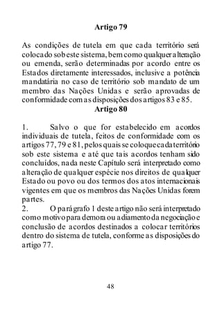 48
Artigo 79
As condições de tutela em que cada território será
colocado sobeste sistema,bemcomo qualqueralteração
ou emenda, serão determinadas por acordo entre os
Estados diretamente interessados, inclusive a potência
mandatária no caso de território sob mandato de um
membro das Nações Unidas e serão aprovadas de
conformidade comasdisposiçõesdosartigos83 e 85.
Artigo 80
1. Salvo o que for estabelecido em acordos
individuais de tutela, feitos de conformidade com os
artigos77,79 e 81,pelosquaisse coloquecadaterritório
sob este sistema e até que tais acordos tenham sido
concluídos, nada neste Capítulo será interpretado como
alteração de qualquer espécie nos direitos de qualquer
Estado ou povo ou dos termos dos atos internacionais
vigentes em que os membros das Nações Unidas forem
partes.
2. O parágrafo 1 deste artigo não será interpretado
como motivopara demora ou adiamentoda negociaçãoe
conclusão de acordos destinados a colocar territórios
dentro do sistema de tutela, conforme as disposiçõesdo
artigo 77.
 