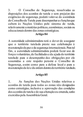 50
3. O Conselho de Segurança, ressalvadas as
disposições dos acordos de tutela e sem prejuízo das
exigências de segurança, poderá valer-se da assistência
do Conselhode Tutela para desempenharasfunçõesque
cabem às Nações Unidas pelo sistema de tutela,
relativamente a matériaspolíticas,econômicas,sociaisou
educacionaisdentro daszonasestratégicas.
Artigo 84
A autoridade administradora terá o dever de assegurar
que o território tutelado preste sua colaboração à
manutençãoda paz e da segurança internacionais.Para tal
fim, a autoridade administradora poderá fazer uso de
forçasvoluntárias,de facilidadese da ajuda do território
tutelado para o desempenho das obrigações por ele
assumidas a este respeito perante o Conselho de
Segurança, assim como para a defesa local e para a
manutençãoda leie da ordemdentrodoterritório tutelado.
Artigo 85
1. As funções das Nações Unidas relativas a
acordos de tutela para todas as zonas não designadas
como estratégias, inclusive a aprovação das condições
dosacordosde tutela e de sua alteraçãoou emenda,serão
exercidaspela Assembleia Geral.
 