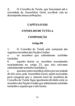 51
2. O Conselho de Tutela, que funcionará sob a
autoridade da Assembleia Geral, auxiliará esta no
desempenho dessasatribuições.
CAPÍTULOXIII
CONSELHODE TUTELA
COMPOSIÇÃO
Artigo 86
1. O Conselho de Tutela será composto dos
seguintesmembrosdasNaçõesUnidas:
a. os membros que administrem territórios
tutelados;
b. aqueles dentre os membros mencionados
nominalmente no artigo 23, que não estiverem
administrando territóriostutelados; e
c. quantosoutrosmembroseleitosporum período
de três anos, pela Assembleia Geral, sejam necessários
para assegurar que o número total de membros do
Conselho de Tutela fique igualmente dividido entre os
membrosdasNaçõesUnidasque administrem territórios
tuteladose aquelesque o nãofazem.
 