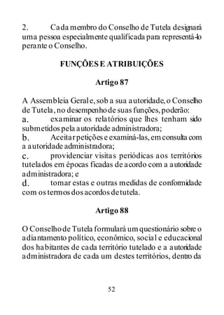 52
2. Cada membro do Conselho de Tutela designará
uma pessoa especialmente qualificada para representá-lo
perante o Conselho.
FUNÇÕESE ATRIBUIÇÕES
Artigo 87
A Assembleia Gerale,sob a sua autoridade,o Conselho
de Tutela,no desempenhode suasfunções,poderão:
a. examinar os relatórios que lhes tenham sido
submetidospela autoridade administradora;
b. Aceitarpetiçõese examiná-las,emconsulta com
a autoridade administradora;
c. providenciar visitas periódicas aos territórios
tutelados em épocas ficadas de acordo com a autoridade
administradora; e
d. tomar estas e outras medidas de conformidade
com ostermosdosacordosdetutela.
Artigo 88
O Conselhode Tutela formulará umquestionário sobre o
adiantamento político, econômico, social e educacional
dos habitantes de cada território tutelado e a autoridade
administradora de cada um destes territórios, dentro da
 