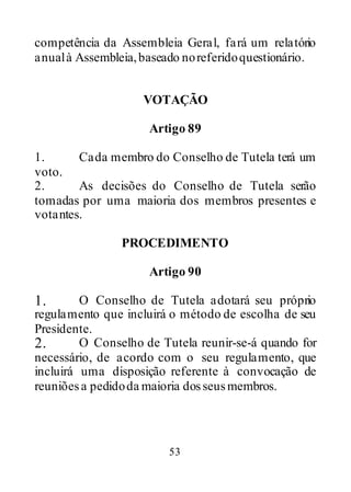 53
competência da Assembleia Geral, fará um relatório
anualà Assembleia,baseado noreferidoquestionário.
VOTAÇÃO
Artigo 89
1. Cada membro do Conselho de Tutela terá um
voto.
2. As decisões do Conselho de Tutela serão
tomadas por uma maioria dos membros presentes e
votantes.
PROCEDIMENTO
Artigo 90
1. O Conselho de Tutela adotará seu próprio
regulamento que incluirá o método de escolha de seu
Presidente.
2. O Conselho de Tutela reunir-se-á quando for
necessário, de acordo com o seu regulamento, que
incluirá uma disposição referente à convocação de
reuniõesa pedidoda maioria dosseusmembros.
 