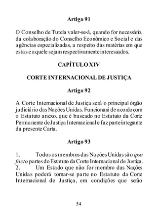 54
Artigo 91
O Conselho de Tutela valer-se-á, quando for necessário,
da colaboração do Conselho Econômico e Social e das
agências especializadas, a respeito das matérias em que
estase aquele sejamrespectivamenteinteressados.
CAPÍTULOXIV
CORTE INTERNACIONAL DE JUSTIÇA
Artigo 92
A Corte Internacional de Justiça será o principal órgão
judiciário dasNaçõesUnidas.Funcionará de acordocom
o Estatuto anexo, que é baseado no Estatuto da Corte
Permanente deJustiça Internacionale faz parteintegrante
da presente Carta.
Artigo 93
1. TodososmembrosdasNaçõesUnidassão ipso
facto partesdoEstatuto da Corte Internacionalde Justiça.
2. Um Estado que não for membro das Nações
Unidas poderá tornar-se parte no Estatuto da Corte
Internacional de Justiça, em condições que serão
 