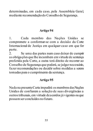 55
determinadas, em cada caso, pela Assembleia Geral,
mediante recomendaçãodo Conselhode Segurança.
Artigo 94
1. Cada membro das Nações Unidas se
compromete a conformar-se com a decisão da Corte
Internacional de Justiça em qualquer caso em que for
parte.
2. Se uma das partes num caso deixar de cumprir
asobrigaçõesque lhe incumbem emvirtude de sentença
proferida pela Corte, a outra terá direito de recorrer ao
Conselho de Segurança que poderá,se julgarnecessário,
fazer recomendações ou decidir sobre medidas a serem
tomadaspara o cumprimento da sentença.
Artigo 95
Nada na presenteCarta impedirá osmembrosdasNações
Unidas de confiarem a solução de suas divergências a
outrostribunais,em virtude deacordosjá vigentesouque
possamserconcluídosnofuturo.
 