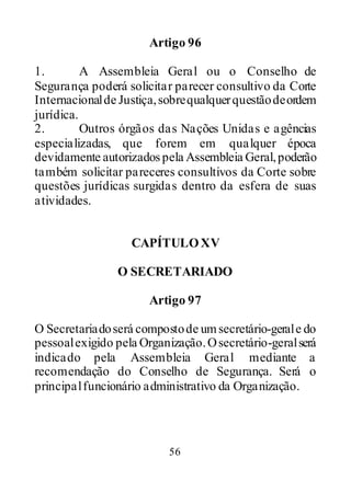 56
Artigo 96
1. A Assembleia Geral ou o Conselho de
Segurança poderá solicitar parecer consultivo da Corte
Internacionalde Justiça,sobrequalquerquestãodeordem
jurídica.
2. Outros órgãos das Nações Unidas e agências
especializadas, que forem em qualquer época
devidamente autorizadospela Assembleia Geral,poderão
também solicitar pareceres consultivos da Corte sobre
questões jurídicas surgidas dentro da esfera de suas
atividades.
CAPÍTULOXV
O SECRETARIADO
Artigo 97
O Secretariadoserá compostode umsecretário-gerale do
pessoalexigido pela Organização.Osecretário-geralserá
indicado pela Assembleia Geral mediante a
recomendação do Conselho de Segurança. Será o
principalfuncionário administrativo da Organização.
 