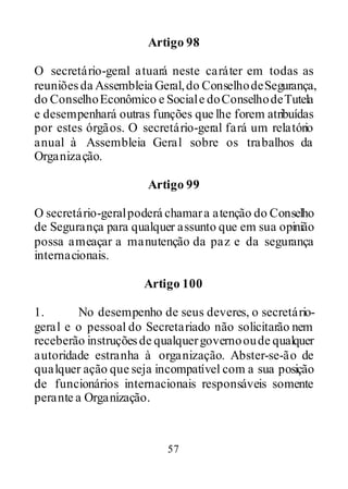 57
Artigo 98
O secretário-geral atuará neste caráter em todas as
reuniõesda Assembleia Geral,do ConselhodeSegurança,
do ConselhoEconômico e Sociale doConselhodeTutela
e desempenhará outras funções que lhe forem atribuídas
por estes órgãos. O secretário-geral fará um relatório
anual à Assembleia Geral sobre os trabalhos da
Organização.
Artigo 99
O secretário-geralpoderá chamara atenção do Conselho
de Segurança para qualquer assunto que em sua opinião
possa ameaçar a manutenção da paz e da segurança
internacionais.
Artigo 100
1. No desempenho de seus deveres, o secretário-
geral e o pessoal do Secretariado não solicitarão nem
receberão instruçõesde qualquergovernooude qualquer
autoridade estranha à organização. Abster-se-ão de
qualquer ação que seja incompatível com a sua posição
de funcionários internacionais responsáveis somente
perante a Organização.
 