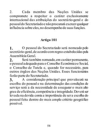 58
2. Cada membro das Nações Unidas se
compromete a respeitar o caráter exclusivamente
internacional das atribuições do secretário-geral e do
pessoaldo Secretariadoe nãoprocurará exercerqualquer
influência sobre eles,no desempenhode suasfunções.
Artigo 101
1. O pessoal do Secretariado será nomeado pelo
secretário-geral,de acordocomregrasestabelecidaspela
Assembleia Geral.
2. Será também nomeado,em caráterpermanente,
o pessoaladequadopara o Conselho Econômicoe Social,
o Conselho de Tutela e, quando for necessário, para
outros órgãos das Nações Unidas. Esses funcionários
farão parte do Secretariado.
3. A consideração principal que prevalecerá na
escolha do pessoal e na determinação das condições de
serviço será a da necessidade de assegurar o mais alto
grau de eficiência,competência e integridade.Deverá ser
levada na devida conta a importância de sera escolha do
pessoal feita dentro do mais amplo critério geográfico
possível.
 