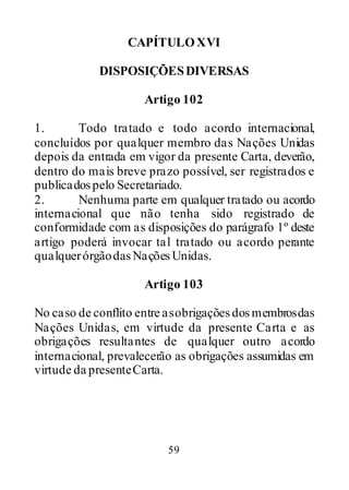 59
CAPÍTULOXVI
DISPOSIÇÕESDIVERSAS
Artigo 102
1. Todo tratado e todo acordo internacional,
concluídos por qualquer membro das Nações Unidas
depois da entrada em vigor da presente Carta, deverão,
dentro do mais breve prazo possível, ser registrados e
publicadospelo Secretariado.
2. Nenhuma parte em qualquer tratado ou acordo
internacional que não tenha sido registrado de
conformidade com as disposições do parágrafo 1º deste
artigo poderá invocar tal tratado ou acordo perante
qualquerórgãodasNaçõesUnidas.
Artigo 103
No caso de conflito entre asobrigaçõesdosmembrosdas
Nações Unidas, em virtude da presente Carta e as
obrigações resultantes de qualquer outro acordo
internacional, prevalecerão as obrigações assumidas em
virtude da presenteCarta.
 