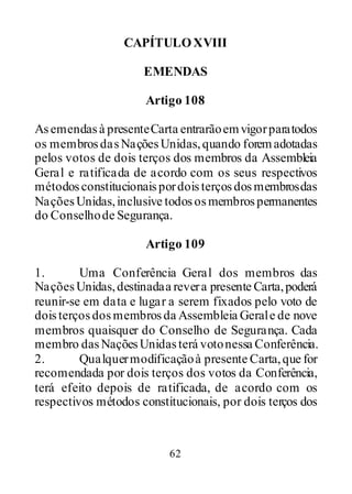 62
CAPÍTULOXVIII
EMENDAS
Artigo 108
Asemendasà presenteCarta entrarãoemvigorparatodos
os membrosdasNaçõesUnidas,quando foremadotadas
pelos votos de dois terços dos membros da Assembleia
Geral e ratificada de acordo com os seus respectivos
métodosconstitucionaispordoisterçosdosmembrosdas
NaçõesUnidas,inclusive todososmembrospermanentes
do Conselhode Segurança.
Artigo 109
1. Uma Conferência Geral dos membros das
NaçõesUnidas,destinadaa revera presente Carta,poderá
reunir-se em data e lugar a serem fixados pelo voto de
doisterçosdosmembrosda Assembleia Gerale de nove
membros quaisquer do Conselho de Segurança. Cada
membro dasNaçõesUnidasterá votonessa Conferência.
2. Qualquermodificaçãoà presente Carta,que for
recomendada por dois terços dos votos da Conferência,
terá efeito depois de ratificada, de acordo com os
respectivos métodos constitucionais, por dois terços dos
 