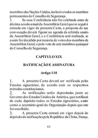 63
membrosdasNaçõesUnidas,inclusivetodososmembros
permanentesdo Conselhode Segurança.
3. Se essa Conferência não for celebrada antes da
décima sessãoanualda Assembleia Geralquese seguirà
entrada em vigor da presente Carta, a proposta de sua
convocação deverá figurar na agenda da referida sessão
da Assembleia Geral, e a Conferência será realizada, se
assim fordecidido pormaioria de votosdosmembrosda
Assembleia Geral,e pelo voto de sete membrosquaisquer
do Conselhode Segurança.
CAPÍTULOXIX
RATIFICAÇÃOE ASSINATURA
Artigo 110
1. A presente Carta deverá ser ratificada pelos
Estados signatários, de acordo com os respectivos
métodosconstitucionais.
2. As ratificações serão depositadas junto ao
Governo dosEstadosUnidosda América,que notificará
de cada depósito todos os Estados signatários, assim
como o secretário-geral da Organização depois que este
forescolhido.
3. A presente Carta entrará em vigor depois do
depósitode ratificaçõespela República da China,França,
 
