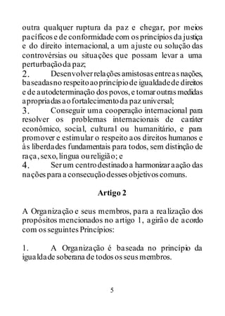 5
outra qualquer ruptura da paz e chegar, por meios
pacíficose de conformidade com osprincípiosda justiça
e do direito internacional, a um ajuste ou solução das
controvérsias ou situações que possam levar a uma
perturbaçãoda paz;
2. Desenvolverrelaçõesamistosasentreasnações,
baseadasno respeitoaoprincípiode igualdadede direitos
e de autodeterminação dospovos,e tomaroutrasmedidas
apropriadasaofortalecimentoda paz universal;
3. Conseguir uma cooperação internacional para
resolver os problemas internacionais de caráter
econômico, social, cultural ou humanitário, e para
promover e estimular o respeito aos direitos humanos e
às liberdades fundamentais para todos, sem distinção de
raça,sexo,língua oureligião; e
4. Serum centrodestinadoa harmonizaraação das
naçõespara a consecuçãodessesobjetivoscomuns.
Artigo 2
A Organização e seus membros, para a realização dos
propósitos mencionados no artigo 1, agirão de acordo
com osseguintesPrincípios:
1. A Organização é baseada no princípio da
igualdade soberana de todososseusmembros.
 