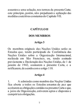 7
assuntosa uma solução, nos termos da presente Carta;
este princípio, porém, não prejudicará a aplicação das
medidascoercitivasconstantesdo Capítulo VII.
CAPÍTULOII
DOS MEMBROS
Artigo 3
Os membros originais das Nações Unidas serão os
Estados que, tendo participado da Conferência das
Nações Unidas sobre a Organização Internacional,
realizada em São Francisco, ou, tendo assinado
previamente a Declaração das Nações Unidas, de 1 de
janeiro de 1942, assinarem a presente Carta, e a
ratificarem,de acordocomo artigo 110.
Artigo 4
1. A admissão como membro das Nações Unidas
fica aberta a todos os Estados amantes da paz que
aceitaremasobrigaçõescontidasna presente Carta e que,
a juízo da Organização, estiverem aptos e dispostos a
cumprirtaisobrigações.
 