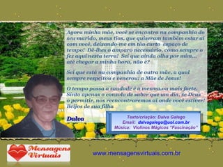 Agora minha mãe, você se encontra na companhia do seu marido, meus tios, que quiseram também estar aí com você, deixando-me em tão curto  espaço de tempo!  Dê-lhes o amparo necessário, como sempre o fez aqui nesta terra!  Sei que ainda olha por mim... até chegar a minha hora, não é? Sei que está na companhia de outra mãe, a qual sempre respeitou e venerou: a Mãe de Jesus! O tempo passa a saudade é a mesma,ou mais forte.  Sinto apenas o consolo de saber que um dia, se Deus o permitir, nos reencontraremos aí onde você estiver! Beijos de sua filha Dalva www.mensagensvirtuais.com.br Texto/criação: Dalva Galego Email:  [email_address] Música:  Violinos Mágicos “Fascinação” 