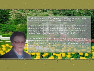 Neste domingo,  é festejada uma das datas universais mais importantes do ano “O Dia das Mães”!  As ruas centrais estão cheias, as lojas superlotadas, os shoppings intransitáveis, floriculturas repletas, crianças, jovens e adultos caminham e procuram um “mimo” para esta pessoa tão especial:  A MÃE! Sinto então um aperto em meu peito.......uma grande emoção toma conta de mim!  meus olhos se ofuscam, e percebo um nó na garganta!  Apesar de adulta, sinto-me uma criança órfã e carente!  Minhas mãos estão vazias! Mais um ano sem sua presença física!  