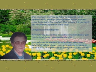 Que vontade  enorme de falar com você!  Ah se pudesse tê-la  comigo por algumas horas, quanta coisa teria para lhe contar! Mas sei que irá me ouvir daí no Plano Espiritual onde está! Chegam as recordações: Recordo-me dos sábios conselhos transmitidos, que você adquiriu na “sua escola da vida”! Recordo-me da mulher batalhadora, excelente administradora do lar, que me ensinou o caminho para a vida, a superar com  coragem os obstáculos! 