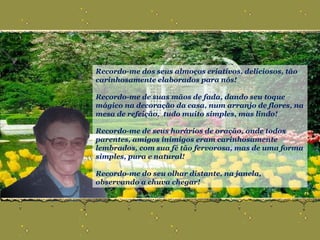 Recordo-me dos seus almoços criativos, deliciosos, tão carinhosamente elaborados para nós! Recordo-me de suas mãos de fada, dando seu toque mágico na decoração da casa, num arranjo de flores, na mesa de refeição,  tudo muito simples, mas lindo! Recordo-me de seus horários de oração, onde todos parentes, amigos inimigos eram carinhosamente lembrados, com sua fé tão fervorosa, mas de uma forma simples, pura e natural! Recordo-me do seu olhar distante, na janela, observando a chuva chegar! 