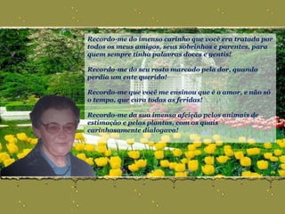 Recordo-me do imenso carinho que você era tratada por todos os meus amigos, seus sobrinhos e parentes, para quem sempre tinha palavras doces e gentis!  Recordo-me do seu rosto marcado pela dor, quando perdia um ente querido! Recordo-me que você me ensinou que é o amor, e não só o tempo, que cura todas as feridas! Recordo-me da sua imensa afeição pelos animais de estimação e pelas plantas, com os quais carinhosamente dialogava! 