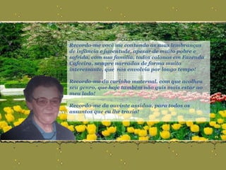 Recordo-me você me contando as suas lembranças de infância e juventude, apesar de muito pobre e sofrida, com sua família, todos colonos em Fazenda Cafeeira, sempre narradas de forma muito interessante, que  nos envolvia por longo tempo!  Recordo-me do carinho maternal, com que acolheu seu genro, que hoje também não quis mais estar ao meu lado! Recordo-me da ouvinte assídua, para todos os assuntos que eu lhe trazia! 