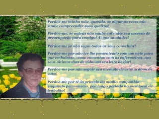 Perdoe-me minha mãe  querida, se algumas vezes não soube compreender suas queixas! Perdoe-me, se outras não soube entender seu excesso de preocupação para comigo! Ai que saudades! Perdoe-me se não segui todos os seus conselhos! Perdoe-me por não ter lhe presenteado com um neto para que embalasse, como comentou com as enfermeiras, nos seus últimos dias de vida, em seu leito de dor! Perdoe-me por não seguir seu exemplo de exímia dona de casa! Perdoe-me por tê-la privado da minha companhia, enquanto permanecia, por longo período no meu local de trabalho! 