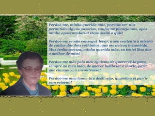 Perdoe-me, minha querida mãe, por não ter  nos  permitido alguns passeios, conforme planejamos, após minha aposentadoria! Deus assim o quis!  Perdoe-me se não consegui  levar, a seu contento a missão de cuidar dos dois velhinhos, que me deixou incumbida.  Mas tenha certeza, minha querida mãe, eu tentei lhes dar o melhor de mim! Perdoe-me mãe pelo meu egoísmo de querer tê-la para sempre ao meu lado, de querer ludibriar a morte, para que ela nunca a encontrasse!  Perdoe-me meu lamento e desilusão, quando a vi partir sem retorno! 