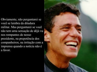 Obviamente, não perguntarei se você se lembra da ditadura militar. Mas perguntarei se você não tem uma sensação de déjà vu nos rompantes de nosso presidente, na prepotência dos companheiros, na irritação com a imprensa quando a notícia não é a favor.  