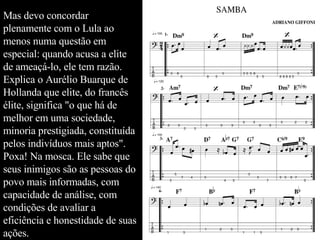 Mas devo concordar plenamente com o Lula ao menos numa questão em especial: quando acusa a elite de ameaçá-lo, ele tem razão. Explica o Aurélio Buarque de Hollanda que elite, do francês élite, significa "o que há de melhor em uma sociedade, minoria prestigiada, constituída pelos indivíduos mais aptos". Poxa! Na mosca. Ele sabe que seus inimigos são as pessoas do povo mais informadas, com capacidade de análise, com condições de avaliar a eficiência e honestidade de suas ações.  