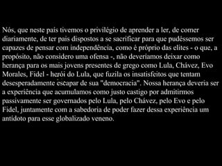 Nós, que neste país tivemos o privilégio de aprender a ler, de comer diariamente, de ter pais dispostos a se sacrificar para que pudéssemos ser capazes de pensar com independência, como é próprio das elites - o que, a propósito, não considero uma ofensa -, não deveríamos deixar como herança para os mais jovens presentes de grego como Lula, Chávez, Evo Morales, Fidel - herói do Lula, que fuzila os insatisfeitos que tentam desesperadamente escapar de sua "democracia". Nossa herança deveria ser a experiência que acumulamos como justo castigo por admitirmos passivamente ser governados pelo Lula, pelo Chávez, pelo Evo e pelo Fidel, juntamente com a sabedoria de poder fazer dessa experiência um antídoto para esse globalizado veneno.  