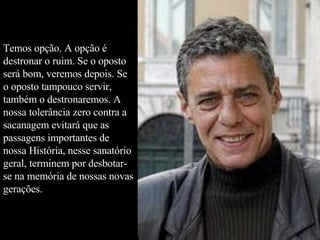 Temos opção. A opção é destronar o ruim. Se o oposto será bom, veremos depois. Se o oposto tampouco servir, também o destronaremos. A nossa tolerância zero contra a sacanagem evitará que as passagens importantes de nossa História, nesse sanatório geral, terminem por desbotar-se na memória de nossas novas gerações.  