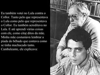 Eu também votei no Lula contra o Collor. Tanto pelo que representava o Lula como pelo que representava o Collor. Eu também acreditava no Lula. E até aprendi várias coisas com ele, como citar ditos da mãe. Minha mãe costumava lembrar a piada do bêbado que contava como se tinha machucado tanto. Cambaleante, ele explicava:  