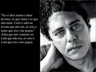 "Eu vi dois touros e duas árvores, os que eram e os que não eram. Corri e subi na árvore que não era, aí veio o touro que era e me pegou." Acho que nós votamos no Lula que não era, aí veio o Lula que era e nos pegou.  