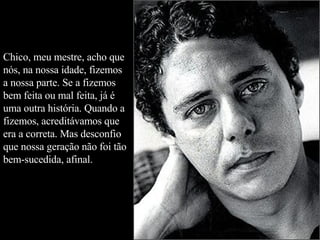 Chico, meu mestre, acho que nós, na nossa idade, fizemos a nossa parte. Se a fizemos bem feita ou mal feita, já é uma outra história. Quando a fizemos, acreditávamos que era a correta. Mas desconfio que nossa geração não foi tão bem-sucedida, afinal.  