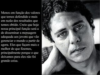 Menos em função dos valores que temos defendido e mais em razão dos resultados que temos obtido. Creio que hoje nossa principal função será a de disseminar a mensagem adequada aos jovens que vão gerenciar o mundo a partir de agora. Eles que façam mais e melhor do que fizemos, principalmente porque o que deixamos para eles não foi grande coisa.  