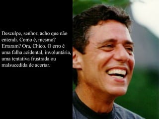 Desculpe, senhor, acho que não entendi. Como é, mesmo? Erraram? Ora, Chico. O erro é uma falha acidental, involuntária, uma tentativa frustrada ou malsucedida de acertar.  