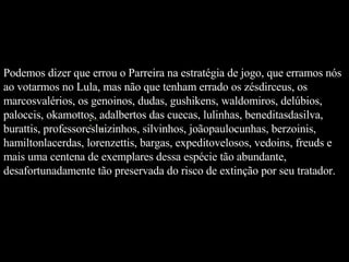 Podemos dizer que errou o Parreira na estratégia de jogo, que erramos nós ao votarmos no Lula, mas não que tenham errado os zésdirceus, os marcosvalérios, os genoinos, dudas, gushikens, waldomiros, delúbios, paloccis, okamottos, adalbertos das cuecas, lulinhas, beneditasdasilva, burattis, professoresluizinhos, silvinhos, joãopaulocunhas, berzoinis, hamiltonlacerdas, lorenzettis, bargas, expeditovelosos, vedoins, freuds e mais uma centena de exemplares dessa espécie tão abundante, desafortunadamente tão preservada do risco de extinção por seu tratador.   