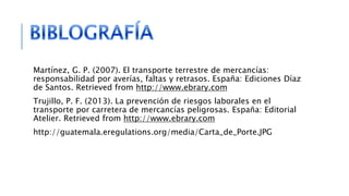Martínez, G. P. (2007). El transporte terrestre de mercancías:
responsabilidad por averías, faltas y retrasos. España: Ediciones Díaz
de Santos. Retrieved from http://www.ebrary.com
Trujillo, P. F. (2013). La prevención de riesgos laborales en el
transporte por carretera de mercancías peligrosas. España: Editorial
Atelier. Retrieved from http://www.ebrary.com
http://guatemala.eregulations.org/media/Carta_de_Porte.JPG
 
