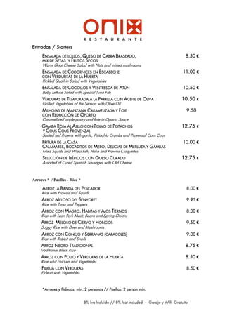 Entradas / Starters
     ENSALADA DE LOLLOS, QUESO DE CABRA BRASEADO,                                        8.50 €
     MIX DE SETAS Y FRUTOS SECOS
     Warm Goat Cheese Salad with Nuts and mixed mushrooms
     ENSALADA DE CODORNICES EN ESCABECHE                                                11.00 €
     CON VERDURITAS DE LA HUERTA
     Pickled Quail in Salad with Vegetables
     ENSALADA DE COGOLLOS Y VENTRESCA DE ATÐN                                           10.50 €
     Baby Lettuce Salad with Special Tuna Fish
     VERDURAS DE TEMPORADA A LA PARRILLA CON ACEITE DE OLIVA                           10.50 €
     Grilled Vegetables of the Season with Olive Oil
     MILHOJAS DE MANZANA CARAMELIZADA Y FOIE                                              9.50
     CON REDUCCIŁN DE OPORTO
     Caramelized apple pastry and foie in Oporto Sauce
     GAMBA ROJA AL AJILLO CON POLVO DE PISTACHOS                                       12.75 €
     Y COUS COUS PROVENZAL
     Sauted red Prawns with garlic, Pistachio Crumbs and Provensal Cous Cous
     FRITURA DE LA CASA                                                                 10.00 €
     CALAMARES, BOCADITOS DE MERO, DELICIAS DE MERLUZA Y GAMBAS
     Fried Squids and Wreckfish, Hake and Prawns Croquettes
     SELECCIŁN DE IBÉRICOS CON QUESO CURADO                                            12.75 €
     Assorted of Cured Spanish Sausages with Old Cheese



Arroces * / Paellas - Rice *

     ARROZ    A   BANDA DEL PESCADOR                                                      8.00 €
     Rice with Prawns and Squids
     ARROZ MELOSO DEL SENYORET                                                            9.95 €
     Rice with Tuna and Peppers
     ARROZ CON MAGRO, HABITAS Y AJOS TIERNOS                                              8.00 €
     Rice with Lean Pork Meat, Beans and Spring Onions
     ARROZ MELOSO DE CIERVO Y HONGOS                                                      9.50 €
     Soggy Rice with Deer and Mushrooms
     ARROZ CON CONEJO Y SERRANAS (CARACOLES)                                              9.00 €
     Rice with Rabbit and Snails
     ARROZ NEGRO TRADICIONAL                                                             8.75 €
    Traditional Black Rice
     ARROZ CON POLLO Y VERDURAS DE LA HUERTA                                             8.50 €
     Rice whit chicken and Vegetables
     FIDEU˘ CON VERDURAS                                                                  8.50 €
     Fideuá with Vegetables



     *Arroces y Fideuas: min. 2 personas // Paellas: 2 person min.


                               8% Iva Incluido // 8% Vat Included -- Garaje y Wifi Gratuito
 