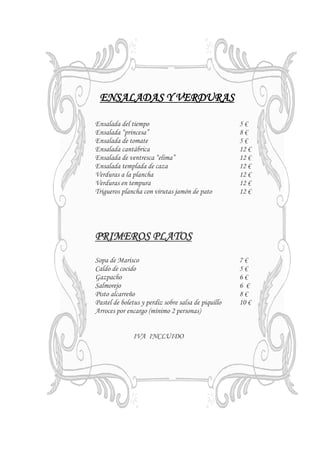 ENSALADAS Y VERDURAS

Ensalada del tiempo                                  5€
Ensalada “princesa”                                  8€
Ensalada de tomate                                   5€
Ensalada cantábrica                                  12 €
Ensalada de ventresca “elima”                        12 €
Ensalada templada de caza                            12 €
Verduras a la plancha                                12 €
Verduras en tempura                                  12 €
Trigueros plancha con virutas jamón de pato          12 €




PRIMEROS PLATOS
Sopa de Marisco                                      7€
Caldo de cocido                                      5€
Gazpacho                                             6€
Salmorejo                                            6 €
Pisto alcarreño                                      8€
Pastel de boletus y perdiz sobre salsa de piquillo   10 €
Arroces por encargo (mínimo 2 personas)


               IVA INCLUIDO
 