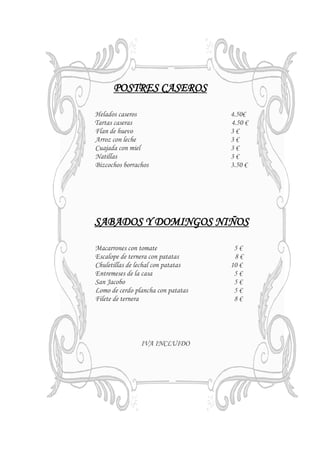 POSTRES CASEROS

Helados caseros                     4.50€
Tartas caseras                      4.50 €
Flan de huevo                       3€
Arroz con leche                     3€
Cuajada con miel                    3€
Natillas                            3€
Bizcochos borrachos                 3.50 €




SABADOS Y DOMINGOS NIÑOS

Macarrones con tomate                5€
Escalope de ternera con patatas      8€
Chuletillas de lechal con patatas   10 €
Entremeses de la casa                5€
San Jacobo                           5€
Lomo de cerdo plancha con patatas    5€
Filete de ternera                    8€




                IVA INCLUIDO
 