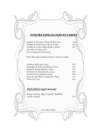 NUESTRA ESPECIALIDAD EN CARNES

Cordero Lechal asado al horno de leña (1/4)                 38 €
Paletilla de lechal asada al horno de leña                 19 €
Costillar de cordero relleno de foie y boletus             50 €
con melaza de vino y miel
(Por encargo para dos personas)

Nota: Para mejor atención al cliente, reserve los asados


Cabrito al ajillo (para 2 pax)                             34 €
Chuletillas de lechal a la plancha o brasa                 16 €
Solomillo de añojo plancha o brasa                         18 €
Entrecotte de añojo plancha o brasa                        16 €
Chuletón de buey plancha o brasa                           20 €
Presa de cerdo ibérico a la plancha o brasa                15 €
Perdiz de la casa                                          16 €



PESCADOS (según mercado)
Besugo, Merluza, Rape, Lenguado, Rodaballo,
Lubina, Dorada                                             17 €




                   IVA INCLUIDO
 