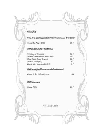 TINTOS

Vino de la Tierra de Castilla (Vino recomendado de la zona)

Finca Río Negro 2009                                 16 €

D.O de la Mancha y Valdepeñas

Finca de la Estacada                                 12 €
Manuel Manzaneque Finca Elez                         15 €
Pata Negra Gran Reserva                              12 €
Martúe 2006 (1/2)                                     9€
Canforrales tempranillo (3/8)                         6€

D.O.Mondejar (Vino recomendado de la zona)

Cueva de los Judíos Reserva                           10 €


D.O.Somontano

Enate 2006                                           16 €




                   IVA INCLUIDO
 