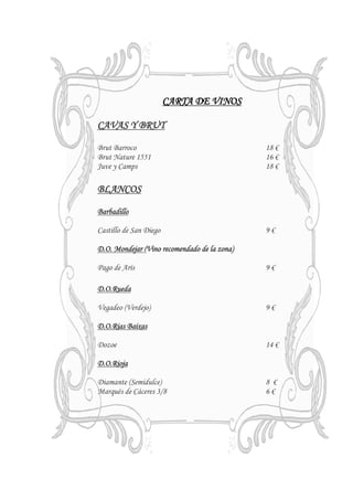 CARTA DE VINOS

CAVAS Y BRUT

Brut Barroco                                  18 €
Brut Nature 1551                              16 €
Juve y Camps                                  18 €

BLANCOS

Barbadillo

Castillo de San Diego                         9€

D.O. Mondejar (Vino recomendado de la zona)

Pago de Arís                                  9€

D.O.Rueda

Vegadeo (Verdejo)                             9€

D.O.Rias Baixas

Dozoe                                         14 €

D.O.Rioja

Diamante (Semidulce)                          8 €
Marqués de Cáceres 3/8                        6€



                        IVA NO INCLUIDO
 