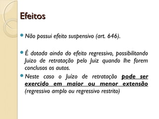 EfeitosEfeitos
Não possui efeito suspensivo (art. 646).
É dotada ainda do efeito regressivo, possibilitando
Juizo de retratação pelo Juiz quando lhe forem
conclusos os autos.
Neste caso o Juízo de retratação pode ser
exercido em maior ou menor extensão
(regressivo amplo ou regressivo restrito)
 